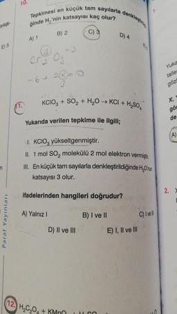 irildi-
E) 5
n
Paraf Yayınları
10.
11.
Tepkimesi en
ğinde H₂'nin katsayısı kaç olur?
A) 1
küçük tam sayılarla denklestin
B) 2
cr₂ 03
−6+2=
3
A) Yalnız I
KCIO3 + SO₂ + H₂O → KCI +
Yukarıda verilen tepkime ile ilgili;
1. KCIO3 yükseltgenmiştir.
II. 1 mol SO₂ molekülü 2 mol elektron vermiştir.
C) 3
III. En küçük tam sayılarla denkleştirildiğinde H₂O'nun
katsayısı 3 olur.
ifadelerinden hangileri doğrudur?
amale u
B) I ve II
D) II ve III
D) 4
12. H₂C₂O4 + KMnO
JH SO
-H₂SO4
E) I, II ve III
C) I've
10
Yuka
taller
göz
X,
gö
de
(A)
2. X