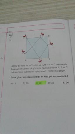 S
atematik
36.
A
A) 12
C
ABCD bir kare ve AB = 6m ve DH = 4 m D noktasında
bulunan bir karınca ok yönünde hareket ederek E, F ve G
noktasındaki buğdayları toplayarak H noktasına geliyor.
Buna göre, karıncanın aldığı en kısa yol kaç metredir?
C) 20
B) 16
B
D) 25
E) 26