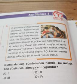 Ana Düşünce-4
(1) Çocuklara kitap okuma
alışkanlığı kazandırmak
isteyen anne babalar ev-
de kendileri kitap okuma-
lidir. (II) Çocuklar, küçük
yaşlardan itibaren büyüklerinin hareketlerini ta-
kip eder. (III) Onlar gibi olmak isteyip tutum ve
davranışlarıyla onlara benzemek isterler. (IV) Bu
nedenle kitap okuma alışkanlığı kazandırmada
dikkat edilecek en önemli husus budur.
t
A) I
C) III
G
MODEL
Numaralanmış cümlelerden hangisi bu metnin
ana düşüncesi olmaya en uygundur?
B) II
D) IV