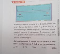 SORU-60
A
Ceyhun
C
B
Seyhun
Yukarıdaki şekilde sırasıyla A ve B noktalarında bu-
lunan Ceyhun ile Seyhun isimli iki yüzücü aynı anda
birbirlerine doğru hareket ediyorlar. Ceyhun'un hızı sa-
niyede 8 metredir. A noktasından C noktasına 4 sani-
yede gelen Ceyhun C'den hareketinden 2 saniye sonra
Seyhun ile karşılaşıyor.
Bu karşılaşmadan 8 saniye sonra Seyhun A nok-
tasına ulaştığına göre, A ile B arası kaç metredir?
A) 72 B) 78 C) 84
D) 90
E) 96
XL PROBLEMLER