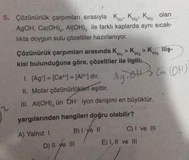 olan
5. Çözünürlük çarpımları sırasıyla K₁ K₂ K3
AgOH, Ca(OH)₂, Al(OH), ile farklı kaplarda aynı sıcak-
likta doygun sulu çözeltiler hazırlanıyor.
992
Çözünürük çarpımları arasında K > K₂
kisi bulunduğuna göre, çözeltiler ile ilgili;
A) Yalnız I
B) I ye II