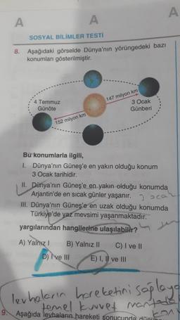 A
A
SOSYAL BİLİMLER TESTİ
8. Aşağıdaki görselde Dünya'nın yörüngedeki bazı
konumları gösterilmiştir.
4 Temmuz
Günöte
152 milyon km
147 milyon km
Bu konumlarla ilgili,
1. Dünya'nın Güneş'e en yakın olduğu konum
3 Ocak tarihidir.
A) Yalnız I
3 Ocak
Günberi
II. Dünya'nın Güneş'e en yakın olduğu konumda
Arjantin'de en sicak günler yaşanır.
2 oca
III. Dünya'nın Güneş'e en uzak olduğu konumda
Türkiye'de yaz mevsimi yaşanmaktadır.
yargılarından hangilerine ulaşılabilir?
D) I've III
A
B) Yalnız II C) I ve II
E) I, II ve III
levhaların hareketini sağlaya
temel kuvvet mantada
9. Aşağıda levhaların hareketi sonucunda dünun
201