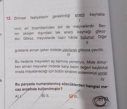 ir
1₁
12. Zihinsel faaliyetlerin gerektirdiği enerji kaynakla-
rinin en önemlilerinden biri de meyvelerdir. Bey-
nin oksijen dışındaki tek enerji kaynağı glikoz-
dur. Glikoz, meyvelerde hazır hâlde bulunur. Diğer
11
gıdalarla alınan şeker midede yakılarak glikoza çevrilir.
Bu nedenle meyveleri aç karnına yemeliyiz. Mide doluy-
ken alınan meyveler midede kalıp besin değeri kaybolup
orada mayalanacağı için bütün sindirim sistemimizi yorar.
IV
Bu parçada numaralanmış sözcüklerden hangisi me-
caz anlamda kullanılmıştır?
A) I.
B) II.
C) III.
D) V