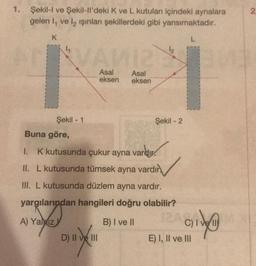 1. Şekil-I ve Şekil-ll'deki K ve L kutuları içindeki aynalara
gelen I, ve la işınları şekillerdeki gibi yansımaktadır.
K
L
Şekil - 1
Asal
eksen
D) II ve III
Asal
eksen
Şekil - 2
Buna göre,
1. K kutusunda çukur ayna vardır.
II. L kutusunda tümsek ayna vardır
III. L kutusunda düzlem ayna vardır.
yargılarından hangileri doğru olabilir?
A) Yaliz
B) I ve II
IZAGINI
C) IV
E) I, II ve III
2