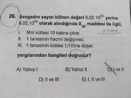 26. Avogadro sayısı bilinen değeri 6,02.1023 yerine
6,02.1024 olarak alındığında X maddesi ile ilgili,
(g)
x tane
1.
Mol kütlesi 10 katına çıkar.
II. 1 tanesinin hacmi değişmez.
III. 1 tanesinin kütlesi 1/10'ine düşer.
yargılarından hangileri doğrudur?
A) Yalnız I
D) II ve III
B) Yalnız II
E) I, II ve III
ON ve II