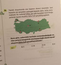 oru kalesi
YAYINLAR
3-
ak
e-
eri
8. Toprak oluşumunda ana kayanın direnci önemlidir. Sert
kayaçlar zor ayrışırken yumuşak kayaçlar daha kolay ayrış-
maktadır. Bu nedenle kalker, jips gibi kayaçların bulunduğu
yerlerde toprak oluşumu daha hızlı gerçekleşmektedir.
A) I
OIV
B) II
III
Buna göre, yukarıdaki haritada numaralandırılarak ve-
rilen yerlerin hangisinde ana kayaya bağlı olarak toprak
oluşumu daha hızlı gerçekleşmektedir?
C) III
11
D) IV
E) V