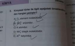 KİMYA
de-
e ll
ier-
eneme
3. Kimyasal türler ile ilgili aşağıdaki örneklendirme
den hangisi yanlıştır?
A) O, element molekülüdür.
B) SO2 anyondur.
C) K atomdur.
D) NH bileşik molekülüdür.
E) Al³+ katyondur.
TYT/Kin
5.
Cas
4 gra
oluş
bir a
turm
mel
Bur
Ca
El