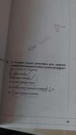 sinin
Wal Nachb
6. N, Avogadro sayısını gösterdiğine göre, aşağıdaki
maddelerden hangisinin kütlesi 1 grama eşit değildir?
(H-1 g/mol, C = 12 g/mol)
a/mol
A) Nakb karbon
B) Bir atom hidrojen
C) N tane hidrojen atomu
D) N tane karbon atomunun kütlesinin
N
2
E)
tane hidrojen molekülü
12
Nato
12
'si
27