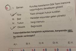 1. Şaman
L. Töre
III.
Şad
IV. Tudun
LV Oksızlık
Yukarıdakilerden
lış olarak verilmiştir?
C
A) I.
Kurultay kararlarının Gök Tanrı inancına
uygunluğunu denetleyen görevli
Yazılı olmayan hukuk kuralları
Hanedan soyundan gelen yönetici
Vergi memuru
Bağımsızlık
hangisinin açıklaması, karşısında yan-
2-D
B) II.
3-E
C) III.
4-B
D) IV.
5-D
eines
E) V.
6-B