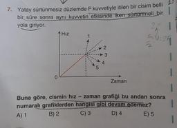 7. Yatay sürtünmesiz düzlemde F kuvvetiyle itilen bir cisim belli
bir süre sonra aynı kuvvetin etkisinde iken sürtünmeli bir
yola giriyor.
0
Hız
1
1
5
2
3
4
Zaman
21
5V±25
2
Buna göre, cismin hız zaman grafiği bu andan sonra
numaralı grafiklerden hangisi gibi devam edemez?
A) 1
B) 2
C) 3
D) 4
E) 5
I
1