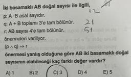 İki basamaklı AB doğal sayısı ile ilgili,
p: A-B asal sayıdır.
q: A+B toplamı 3'e tam bölünür.
r. AB sayısı 4'e tarn bölünür.
B) 2
12
21
51
önermeleri veriliyor.
mög snuß
(p^g)⇒r
malgot d + s niplearelo lenoy
önermesi yanlış olduğuna göre AB iki basamaklı doğal
sayısının alabileceği kaç farklı değer vardır?
at (0
#F(8
A) 1
C) 3
D) 4
Br LA
E) 5