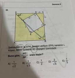 32.
SIY
hial
13
mo
A)
D
A
|KC|
|BF|
B)
Ka
1
√3
Şekilde ABCD ve EFKL kareleri veriliyor. EFKL karesinin L
köşesi, ABCD karesinin BD köşegeni üzerindedir.
Buna göre,
oranı kaçtır?
b
45 45
N|-
4
C)/1/2
Deneme 8
D)
775
√5
n
-13