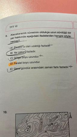 9.
10.
TYT 10
Alacakaranlık süresinin oldukça uzun sürdüğü bir
yer hakkında aşağıdaki ifadelerden hangisi söyle-
nemez?
A) Ekvator'a olan uzaklığı fazladır.
B) Yer çekimi fazladır.
C) Gölge boyu uzundur.
D) Paralel boyu uzundur.
E) Geee-gündüz arasındaki zaman farkı fazladır.
539 32