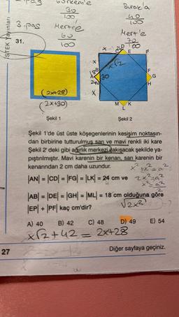 ISTEK Yayınları
27
3.pas
31.
30
100
Mertce
60
100
(2x+28)
(2x+30)
Şekil 1
188
30
24N
X
(s)
Burak'a
180
Mert'e
70
240
TR
E
M K
L
Şekil 2
|AN| = |CD| = |FG| = |LK| = 24 cm ve
= 24 cm ve
p
F
H
G
Şekil 1'de üst üste köşegenlerinin kesişim noktasın-
dan birbirine tutturulmuş sarı ve mavi renkli iki kare
Şekil 2' deki gibi ağırlık merkezieakışacak şekilde ya-
pıştırılmıştır. Mavi karenin bir kenarı, sarı karenin bir
2
kenarından 2 cm daha uzundur.
X² X = 01-2
2
2x²=a²
X²
2
|AB| = |DE| = |GH| = |ML| = 18 cm olduğuna göre
√2x²
EP+ PF kaç cm'dir?
A) 40
B) 42
C) 48
D) 49
x12₂+42 = 2x+28
the
E) 54
Diğer sayfaya geçiniz.