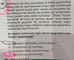 18. Amerika'nın bir avuç üniversitesi ve birkaç yayınevince
birkaç yılda bir, yeni kavramlar ortaya atılır. Onlarla ilgili
kitaplar çıkarılır ve çok satılır. Herkes bu kavramları tar-
tışır dünyanın her yerinde, her şirkette, her konferansta.
Sonra yenileri çıkar, eskiler buharlaşır. "Sinerji" bunlar-
dan biridir. Bir kısmı da zamana dayanır ama sadece
Amerika'da geçerlidir. Bu kavramlar, evrensel doğru
olarak görülüp başka ülkelerde kullanılınca yapılanların
anlamsızlığı kaçınılmaz olur.
Bu metnin anlatımıyla ilgili olarak aşağıdakilerden
hangisi söylenemez?
A) Tartışmacı anlatımdan yararlanılmıştır.
B) Örneklemeye ver verilmiştir.
C) Karşılaştırmadan yararlanılmıştır.
D) Tanımlamaya yer verilmiştir.
SİNAN KUZUCU.