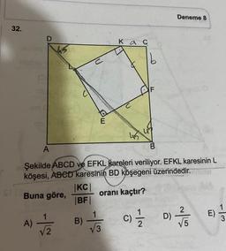 32.
D
A)
A
-|
√/2
|KC|
|BF|
E
B)
Şekilde ABCD ve EFKL kareleri veriliyor. EFKL karesinin L
köşesi, ABCD karesinin BD köşegeni üzerindedir.se
Buna göre,
oranı kaçtır?
Kac
1
√√3
45
b
45
C) 1/1/2
Deneme 8
D)
27/15
√5
E)