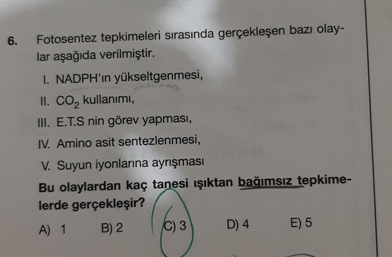 6.
Fotosentez tepkimeleri sırasında gerçekleşen bazı olay-
lar aşağıda verilmiştir.
I. NADPH'ın yükseltgenmesi,
II. CO₂ kullanımı,
III. E.T.S nin görev yapması,
IV. Amino asit sentezlenmesi,
V. Suyun iyonlarına ayrışması
Bu olaylardan kaç tanesi ışıktan ba