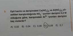 3.
Eşit hacim ve derişimdeki Ca(NO3)2 ve AI(NO3)3 ÇÖ-
zeltileri karıştırıldığında NO3 iyonları derişimi 0,2 M
olduğuna göre, karışımdaki Al³+ iyonları derişimi
kaç molardır?
A) 0,02 B) 0,04 C) 0,06 (D)) 0,08 E) 0,1
0,0