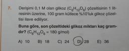 7.
Derişimi 0,1 M olan glikoz (C6H12O6) çözeltisinin 1 lit-
resinin üzerine, 100 gram kütlece %10'luk glikoz çözel-
tisi ilave ediliyor.
Buna göre, son çözeltideki glikoz miktarı kaç gram-
dır? (C6H₁2O6 = 180 g/mol)
12
A) 10 B) 18 C) 24
D) 28 E) 36