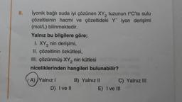 8.
2
İyonik bağlı suda iyi çözünen XY, tuzunun t°C'ta sulu
çözeltisinin hacmi ve çözeltideki Y iyon derişimi
(mol/L) bilinmektedir.
Yalnız bu bilgilere göre;
I. XY₂ nin derişimi,
2
II. çözeltinin özkütlesi,
III. çözünmüş XY₂ nin kütlesi
niceliklerinden hangileri bulunabilir?
(A) Yalnız I
D) I ve II
B) Yalnız II
C) Yalnız III
E) I ve III