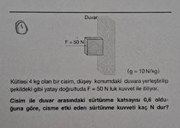 F = 50 N
Duvar
(g = 10 N/kg)
Kütlesi 4 kg olan bir cisim, düşey konumdaki duvara yerleştirilip
şekildeki gibi yatay doğrultuda F = 50 N luk kuvvet ile itiliyor.
Cisim ile duvar arasındaki sürtünme katsayısı 0,6 oldu-
ğuna göre, cisme etki eden sürtünme kuvveti kaç N dur?