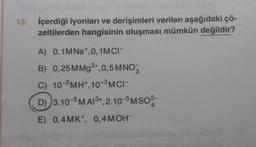 15. İçerdiği iyonları ve derişimleri verilen aşağıdaki çö-
zeltilerden hangisinin oluşması mümkün değildir?
A) 0,1MNa+, 0, 1MCI-
B) 0,25 MMg2+,0,5 MNO
C) 10-³ MH+,10-³ MCI-
D) 3.10-5 MAI³+,2.10-5MSO2-
E) 0,4MK+, 0,4 MOH-
4