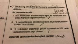 oller
6. 1 atm, basınç altında HCI nin kaynama noktasLHninkinden
düşüktür.
Phinkinder
Tyenik bod
Kuviet data ford
Bu durumun sebebi;
I. HCI molekülleri arasında dipol-dipol, HI molekülleri ara-
sında hidrojen bağlarının olması X
II. HI molekülündeki elektron sayısının HCI moleküllerinin-
kinden fazla olması
III. HI molekülleri arasındaki çekim kuvvetlerinin HCI mole-
küllerininkinden zayıf olması
x
yukarıda verilenlerden hangileri olabilir? (₁7C, 53)