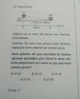 22. Yayın Denizi
ev
200 M
500 m
A
Cevap: C
1500-300 m
1500 m
D) 07.45
okul
Gülten'in evi ve okulu AB yolunun aynı tarafında
bulunmaktadır.
B
Dakikada 100 metre hızla yürüyen Gülten 08.00'da
başlayacak derse yetişmek için evinden çıkıyor.
Okula giderken AB yolu üzerindeki bir bakkala
uğraması gerektiğine göre Gülten'in derse vak-
tinde yetişebilmesi için evden en geç saat kaçta
çıkması gerekir?
A) 07.40
B) 07.42
Ana yol
C) 07.43
E) 07.48