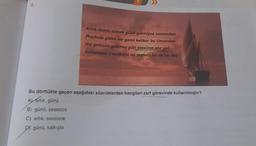 5.
Artık demir almak günü gelmişse zamandan
Mechule giden bir gemi kalkar bu limandan
Hiç yolcusu yokmuş gibi sessizce alır yol
Sallanmaz o kalkışta ne mendil ne de bir kol
Bu dörtlükte geçen aşağıdaki sözcüklerden hangileri zarf görevinde kullanılmıştır?
A) artık, günü
B) günü, sessizce
C) artık, sessizce
DY günü, kalkışta