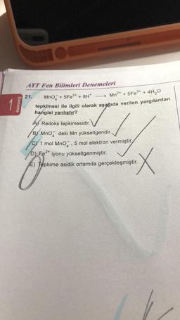 Deneme
MOC
AYT Fen Bilimleri Denemeleri
21. MnO + 5Fe2+ + 8H*
→→→→→Mn²+ + 5Fe³+ +
4H₂0
tepkimesi ile ilgili olarak aşağıda verilen yargılardan
hangisi yanlıştır?
A) Redoks tepkimesidir.
BY MnO deki Mn yükseltgendir..
C) 1 mol MnO, 5 mol elektron vermiştir.
4
D) Fe2+ iyonu yükseltgenmiştir.
E) Tepkime asidik ortamda gerçekleşmiştir.
X