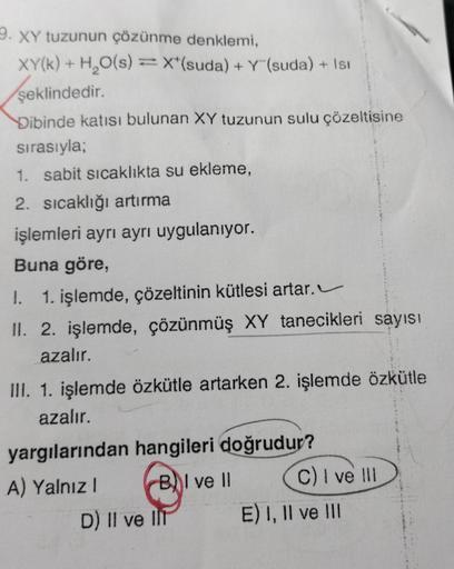 9. XY tuzunun çözünme denklemi,
XY(k) + H₂O(s) = X(suda) + Y (suda) + Isı
şeklindedir.
Dibinde katısı bulunan XY tuzunun sulu çözeltisine
sırasıyla;
1. sabit sıcaklıkta su ekleme,
2. sıcaklığı artırma
işlemleri ayrı ayrı uygulanıyor.
Buna göre,
1. 1. işlem