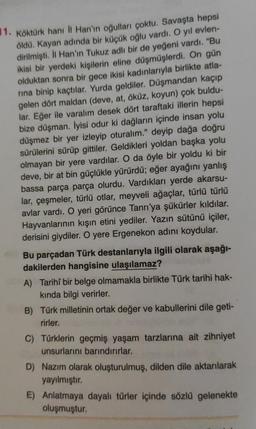 1. Köktürk hanı İl Han'ın oğulları çoktu. Savaşta hepsi
öldü. Kayan adında bir küçük oğlu vardı. O yıl evlen-
dirilmişti. İl Han'ın Tukuz adlı bir de yeğeni vardı. "Bu
ikisi bir yerdeki kişilerin eline düşmüşlerdi. On gün
olduktan sonra bir gece ikisi kadınlarıyla birlikte atla-
rina binip kaçtılar. Yurda geldiler. Düşmandan kaçıp
gelen dört maldan (deve, at, öküz, koyun) çok buldu-
lar. Eğer ile varalım desek dört taraftaki illerin hepsi
bize düşman. İyisi odur ki dağların içinde insan yolu
düşmez bir yer izleyip oturalım." deyip dağa doğru
sürülerini sürüp gittiler. Geldikleri yoldan başka yolu
olmayan bir yere vardılar. O da öyle bir yoldu ki bir
deve, bir at bin güçlükle yürürdü; eğer ayağını yanlış
bassa parça parça olurdu. Vardıkları yerde akarsu-
lar, çeşmeler, türlü otlar, meyveli ağaçlar, türlü türlü
avlar vardı. O yeri görünce Tanrı'ya şükürler kıldılar.
Hayvanlarının kışın etini yediler. Yazın sütünü içiler,
derisini giydiler. O yere Ergenekon adını koydular.
Bu parçadan Türk destanlarıyla ilgili olarak aşağı-
dakilerden hangisine ulaşılamaz?
A) Tarihi bir belge olmamakla birlikte Türk tarihi hak-
kında bilgi verirler.
B) Türk milletinin ortak değer ve kabullerini dile geti-
rirler.
C) Türklerin geçmiş yaşam tarzlarına ait zihniyet
unsurlarını barındırırlar.
D) Nazım olarak oluşturulmuş, dilden dile aktarılarak
yayılmıştır.
E) Anlatmaya dayalı türler içinde sözlü gelenekte
oluşmuştur.
