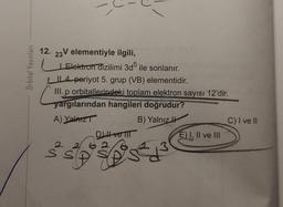 Orbital Yayınları
12. 23V elementiyle ilgili,
LElektron dizilimi 3d5 ile sonlanır.
LIL4 periyot 5. grup (VB) elementidir.
III. p orbitallerindeki toplam elektron sayısı 12'dir.
yargılarından hangileri doğrudur?
A) Yalnız
B) Yalnız
2
Dve TIT
E) I, II ve III
C) I ve II