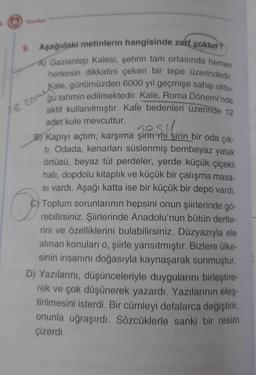 9. Aşağıdaki metinlerin hangisinde zatf yoktur?
A) Gaziantep Kalesi, şehrin tam ortasında hemen
herkesin dikkatini çeken bir tepe üzerindedir.
ne zomiale, günümüzden 6000 yıl geçmişe sahip oldu-
ğu tahmin edilmektedir. Kale, Roma Dönemi'nde
aktif kullanılmıştır. Kale bedenleri üzerinde 12
adet kule mevcuttur.
Saili
B) Kapıyı açtım, karşıma şirin mi şirin bir oda çık-
ti. Odada, kenarları süslenmiş bembeyaz yatak
örtüsü, beyaz tül perdeler, yerde küçük çiçekli
halı, dopdolu kitaplık ve küçük bir çalışma masa-
si vardı. Aşağı katta ise bir küçük bir depo vardı.
C) Toplum sorunlarının hepsini onun şiirlerinde gö-
rebilirsiniz. Şiirlerinde Anadolu'nun bütün dertle-
rini ve özelliklerini bulabilirsiniz. Düzyazıyla ele
alınan konuları o, şiirle yansıtmıştır. Bizlere ülke-
sinin insanını doğasıyla kaynaşarak sunmuştur.
D) Yazılarını, düşünceleriyle duygularını birleştire-
rek ve çok düşünerek yazardı. Yazılarının eleş-
tirilmesini isterdi. Bir cümleyi defalarca değiştirir,
onunla uğraşırdı. Sözcüklerle sanki bir resim
çizerdi.