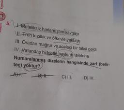 Yayınlar
5.
1. Meteliksiz harlamıştım kavgayı
Tren kızıllık ve öfkeyle yaklaştı
III. Oradan mağrur ve aceleci bir taksi geldi
IV. Vatandaş hiddetle haykırdı telefona
Numaralanmış dizelerin hangisinde zarf (belir-
teç) yoktur?
A) BH.
BHI.
C) III.
D) IV.