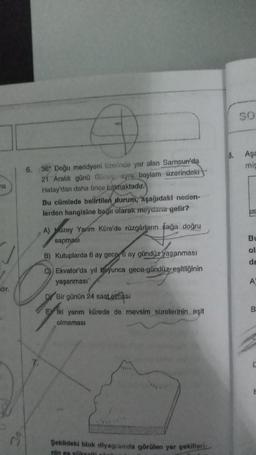 na
dir.
A
6. 36 Doğu meridyeni üzerinde yer alan Samsun'da
21 Aralık günü Güneş, aynı boylam üzerindeki
Hatay'dan daha önce batmaktadır.
Bu cümlede belirtilen durum, aşağıdaki neden-
lerden hangisine bağlı olarak meydana gelir?
A) uzey Yarim Küre'de rüzgârların sağa doğru
sapması
B) Kutuplarda 6 ay gece 6 ay gündüz yaşanması
C) Ekvator'da yıl boyunca gece-gündüz eşitliğinin
yaşanması
Dr Bir günün 24 saat olması
E iki yarım kürede de mevsim surelerinin eşit
olmaması
Şeklideki blok diyagramda görülen yer şekilleri
nin en yükselti näit
8.
SO
Aşa
mis
170
Bu
ol
de
A
B
C