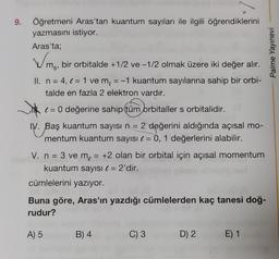 9. Öğretmeni Aras'tan kuantum sayıları ile ilgili öğrendiklerini
yazmasını istiyor.
Aras'ta;
Wms.
bir orbitalde +1/2 ve -1/2 olmak üzere iki değer alır.
II. n = 4, = 1 ve m = -1 kuantum sayılarına sahip bir orbi-
talde en fazla 2 elektron vardır.
Jok
= 0 değerine sahip (tüm orbitaller s orbitalidir.
IV. Baş kuantum sayısı n = 2 değerini aldığında açısal mo-
mentum kuantum sayısı = 0, 1 değerlerini alabilir.
V. n = 3 ve m = +2 olan bir orbital için açısal momentum
kuantum sayısı € = 2'dir.
cümlelerini yazıyor.
Buna göre, Aras'ın yazdığı cümlelerden kaç tanesi doğ-
rudur?
A) 5
B) 4
C) 3
D) 2
E) 1
Palme Yayınevi