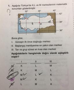 1. Aşağıda Türkiye'de K,L ve M merkezlerinin matematik
konumları gösterilmiştir.
30°
K
K
MU
ML
L
38°
||
L
M
L
K
M
M
45°
Buna göre;
I. Güneşin ilk önce doğduğu merkez
II. Başlangıç meridyenine en yakın olan merkez
III. Tan ve grup süresi en kısa olan merkez
Aşağıdakilerin hangisinde doğru olarak eşleştiril-
miştir?
M
L
K
L
K
42°
39°
- 36°
1
1
1
1
1
I
1
1