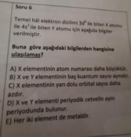 Soru 6
Temel hål elektron dizilimi 3d ile biten X atomu
ile 4s¹ ile biten Y atomu için aşağıda bilgiler
verilmiştir.
Buna göre aşağıdaki bilgilerden hangisine
ulaşılamaz?
A) X elementinin atom numarası daha büyüktür.
B) X ve Y elementinin baş kuantum sayısı aynidir.
C) X elementinin yarı dolu orbital sayısı daha
azdır.
D) X ve Y elementi periyodik cetvelin aynı
periyodunda bulunur.
E) Her iki element de metaldir.