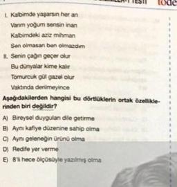 tode
L. Kalbimde yaşarsın her an
Varım yoğum sensin inan
Kalbimdeki aziz mihman
Sen olmasan ben olmazdim
II. Senin çağın geçer olur
Bu dünyalar kime kalır
Tomurcuk gül gazel olur
Vaktında denilmeyince
Aşağıdakilerden hangisi bu dörtlüklerin ortak özellikle-
rinden biri değildir?
A) Bireysel duygulan dile getirme
B) Aynı kafiye düzenine sahip olma
C) Aynı geleneğin ürünü olma
D) Redife yer verme
E) 8'li hece ölçüsüyle yazılmış olma