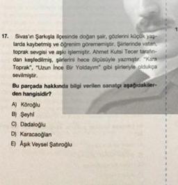 17. Sivas'ın Şarkışla ilçesinde doğan şair, gözlerini küçük yaş
larda kaybetmiş ve öğrenim görememiştir. Şiirlerinde vatan,
toprak sevgisi ve aşkı işlemiştir. Ahmet Kutsi Tecer tarafın-
dan keşfedilmiş, şiirlerini hece ölçüsüyle yazmıştır. "Kara
Toprak", "Uzun Ince Bir Yoldayım" gibi şirleriyle oldukça
sevilmiştir.
Bu parçada hakkında bilgi verilen sanatçı aşağıdakiler-
den hangisidir?
A) Köroğlu
B) Şeyhi
C) Dadaloğlu
D) Karacaoğlan
E) Aşık Veysel Şatıroğlu