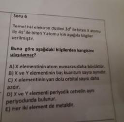 Soru 6
Temel hål elektron dizilimi 3d ile biten X atomu
ile 4s¹ ile biten Y atomu için aşağıda bilgiler
verilmiştir.
Buna göre aşağıdaki bilgilerden hangisine
ulaşılamaz?
A) X elementinin atom numarası daha büyüktür.
B) X ve Y elementinin baş kuantum sayısı aynidir.
C) X elementinin yarı dolu orbital sayısı daha
azdır.
D) X ve Y elementi periyodik cetvelin aynı
periyodunda bulunur.
E) Her iki element de metaldir.