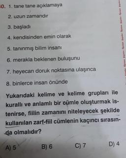 #0. 1. tane tane açıklamaya
2. uzun zamandır
3. başladı
4. kendisinden emin olarak
5. tanınmış bilim insanı
6. merakla beklenen buluşunu
7. heyecan doruk noktasına ulaşınca
Brud
8. binlerce insan önünde
Yukarıdaki kelime ve kelime grupları ile
kurallı ve anlamlı bir cümle oluşturmak is-
tenirse, fiilin zamanını niteleyecek şekilde
kullanılan zarf-fiil cümlenin kaçıncı sırasın-
da olmalıdır?
A) 5
B) 6
Hauntan Öğretmen Yayınları Öğretmen Yayınları Öğretmen Yayınları Öğretmen Yayınları
C) 7
D) 4