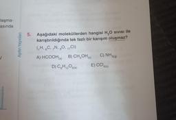 laşma-
asında
✓
Aydın Yayınları
5. Aşağıdaki moleküllerden hangisi H₂O Sivisi ile
karıştırıldığında tek fazlı bir karışım oluşmaz?
(₁H, 6C, 7N, 80, 17CI)
A) HCOOH (s)
B) CH₂OH(s)
D) C6H₁2O6(k)
C) NH3(g)
E) CCl4(s)