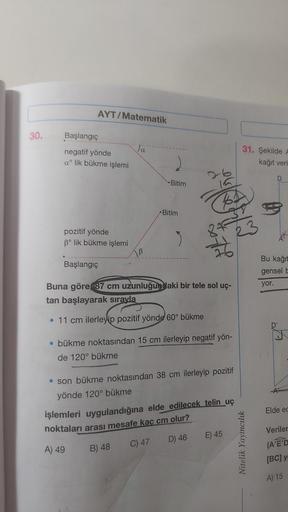 30.
AYT/Matematik
Başlangıç
negatif yönde
a lik bükme işlemi
pozitif yönde
3° lik bükme işlemi
Başlangıç
Ja
B
Bitim
Bitim
3
Buna göre 87 cm uzunluğundaki bir tele sol uç-
tan başlayarak sırayla
• 11 cm ilerleyip pozitif yönde 60° bükme
• bükme noktasından