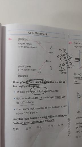 30.
AYT/Matematik
Başlangıç
negatif yönde
a lik bükme işlemi
pozitif yönde
3° lik bükme işlemi
Başlangıç
Ja
B
Bitim
Bitim
3
Buna göre 87 cm uzunluğundaki bir tele sol uç-
tan başlayarak sırayla
• 11 cm ilerleyip pozitif yönde 60° bükme
• bükme noktasından 