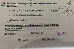 21. 25 °C de pOH değeri 14 plan 100 mililitrelik sulu
çözeltiye;
Y..
I. 5x10-2 M.1 L Ba(OH)₂ çözeltisi
II. 0,5 M 200 mL NaOH çözeltisi
10
100 mL saf su
maddelerinden hangileri ayrı ayrı ilave edilirse,
pOH = 7 olur?
A) Yalnız I
D) I ve III
Ba(OH)₂ =
B) Yalnız II
E) I, II ve III
C) I ve II