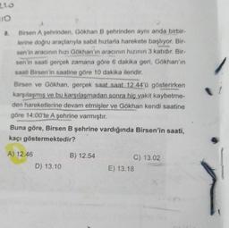 220
10
8.
Birsen A şehrinden, Gökhan B şehrinden aynı anda birbir-
lerine doğru araçlarıyla sabit hızlarla harekete başlıyor. Bir-
sen'in aracının hızı Gökhan'ın aracının hızının 3 katıdır. Bir-
sen'in saati gerçek zamana göre 6 dakika geri, Gökhan'ın
saati Birsen'in saatine göre 10 dakika ileridir.
Birsen ve Gökhan, gerçek saat saat 12.44'ü gösterirken
karşılaşmış ve bu karşılaşmadan sonra hiç vakit kaybetme-
den hareketlerine devam etmişler ve Gökhan kendi saatine
göre 14:00'te A şehrine varmıştır.
Buna göre, Birsen B şehrine vardığında Birsen'in saati,
kaçı göstermektedir?
A) 12.46
D) 13.10
B) 12.54
C) 13.02
E) 13.18