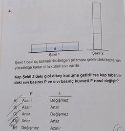 d
Şekil 1
Şekil 2
Şekil 1'deki üç bölmeli dikdörtgen prizması şeklindeki kapta yarı
yüksekliğe kadar d özkütleli sıvı vardır.
Kap Şekil 2'deki gibi dikey konuma getirilirse kap tabanin-
daki sıvı basıncı P ve sivi basınç kuvveti F nasıl değişir?
P
A) Azalır
B) Azalır
Artar
D) Artar
E Değişmez
F
Değişmez
Artar
Değişmez
Artar
Azalır