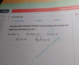 3
ÜNİTE
2
7. K+ iyonu ile;
I. CH₂COO-
II. NO 3
iyonlarından hangileri bileşik oluşturduğunda oluşan bi-
leşik tuz sınıfında yer alır?
A) Yalnız II
D) I ve III
B) Yalnız III
D
Tuzlar ve Özellik
CHI ve II
I ve III
III.OH-
10.